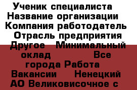 Ученик специалиста › Название организации ­ Компания-работодатель › Отрасль предприятия ­ Другое › Минимальный оклад ­ 50 000 - Все города Работа » Вакансии   . Ненецкий АО,Великовисочное с.